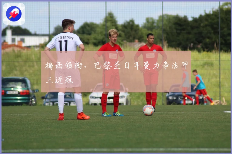 梅西领衔，巴黎圣日耳曼力争法甲三连冠