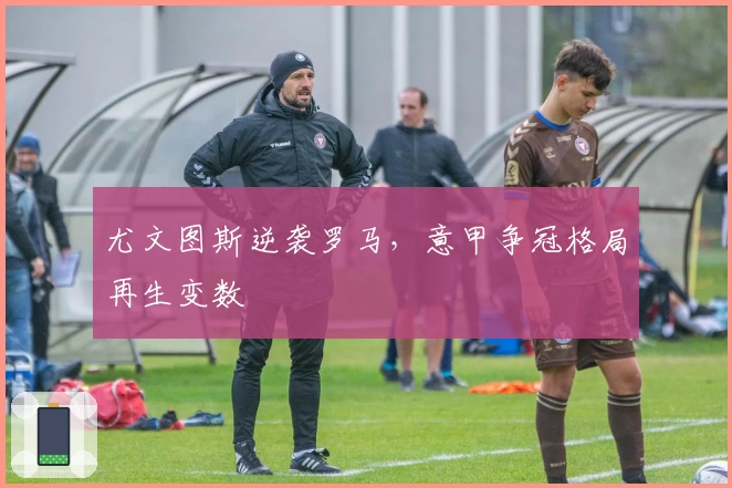 尤文图斯逆袭罗马，意甲争冠格局再生变数