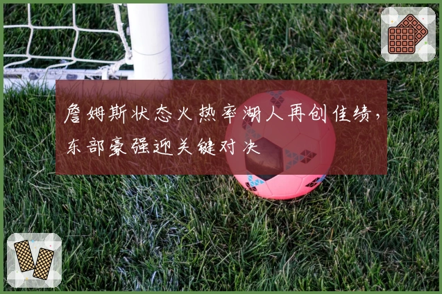 詹姆斯状态火热率湖人再创佳绩，东部豪强迎关键对决