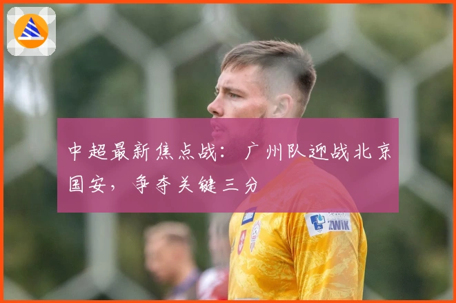 中超最新焦点战：广州队迎战北京国安，争夺关键三分
