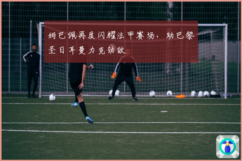 姆巴佩再度闪耀法甲赛场，助巴黎圣日耳曼力克劲敌