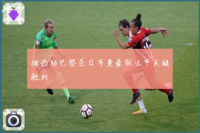 梅西助巴黎圣日耳曼豪取法甲关键胜利