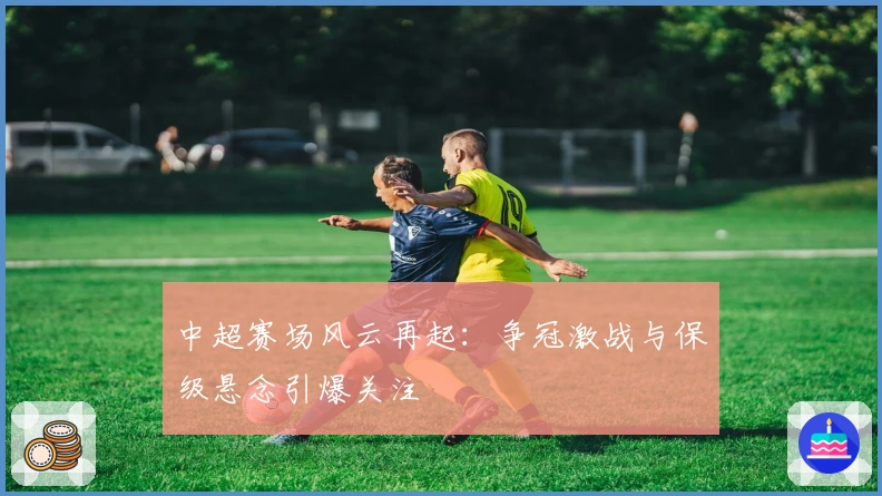 中超赛场风云再起：争冠激战与保级悬念引爆关注
