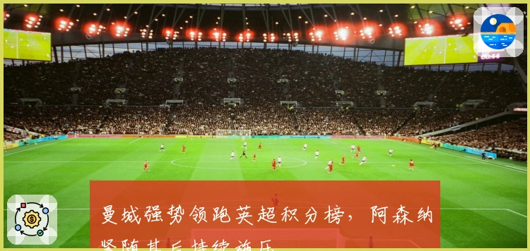 曼城强势领跑英超积分榜，阿森纳紧随其后持续施压