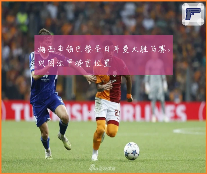 梅西率领巴黎圣日耳曼大胜马赛，巩固法甲榜首位置