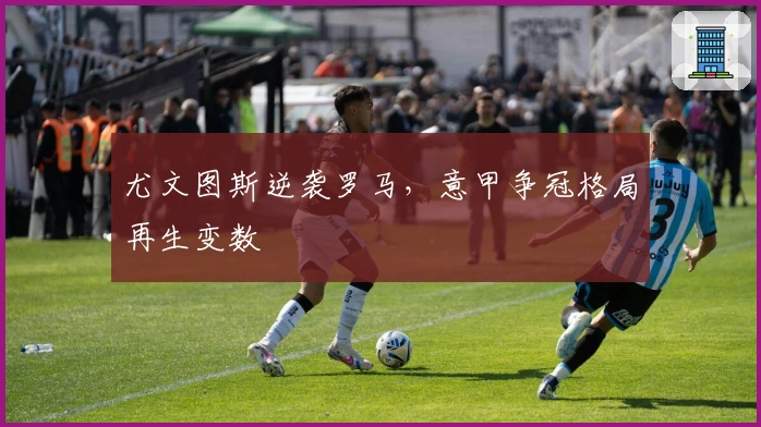 尤文图斯逆袭罗马，意甲争冠格局再生变数